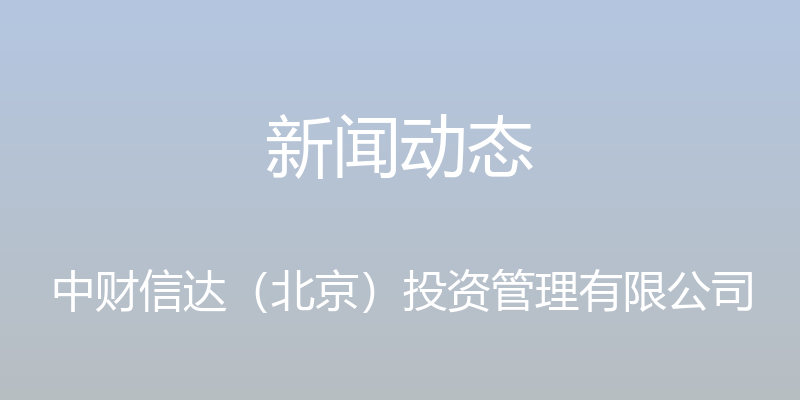 新闻动态 - 中财信达（北京）投资管理有限公司